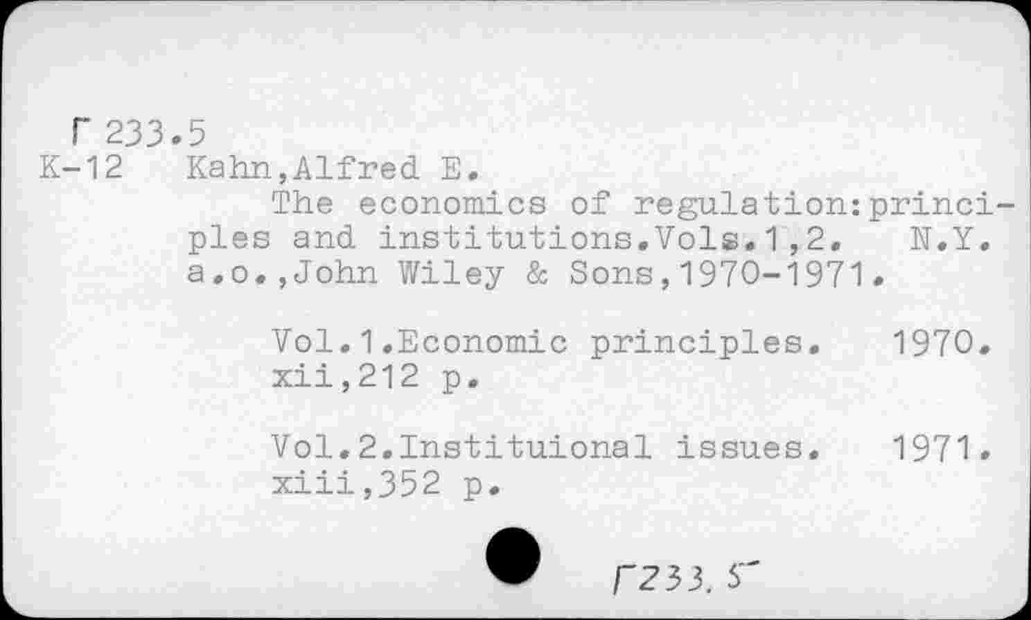 ﻿r 233.5
K-12 Kahn,Alfred E.
The economics of régulation:principles and institutions.Vols.1,2. N.Y. a.o.,John Wiley & Sons,1970-1971.
Vol.1.Economic principles. 1970.
xii,	212 p.
Vol.2,Instituional issues. 1971.
xiii,	352 p.
r?33. s"